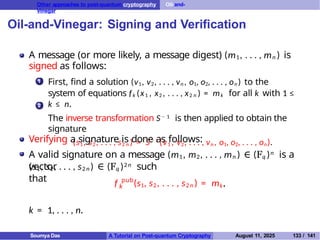 Other approaches to post-quantum cryptography Oil-and-
Vinegar
Oil-and-Vinegar: Signing and Verification
A message (or more likely, a message digest) (m1, . . . , mn ) is
signed as follows:
1 First, find a solution (v1, v2, . . . , vn , o1, o2, . . . , on ) to the
system of equations fk (x1 , x2 , . . . , x2 n ) = mk for all k with 1 ≤
k ≤ n.
The inverse transformation S− 1 is then applied to obtain the
signature
(s1 , s2 , . . . , s2 n ) = S− 1
(v1 , v2, . . . , vn , o1, o2, . . . , on).
2
Verifying a signature is done as follows:
A valid signature on a message (m1, m2, . . . , mn ) ∈ (Fq )n is a
vector
k
f pub
(s1, s2, . . . , s2 n ) = mk,
(s1, s2, . . . , s2 n ) ∈ (Fq )2n such
that
k = 1, . . . , n.
Soumya Das A Tutorial on Post-quantum Cryptography August 11, 2025 133 / 141
 