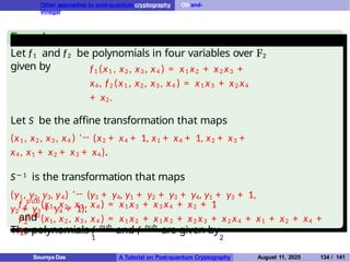Other approaches to post-quantum cryptography Oil-and-
Vinegar
Example
Let f1 and f2 be polynomials in four variables over F2
given by f1 (x1 , x2 , x3 , x4 ) = x1 x2 + x2 x3 +
x4, f2 (x1 , x2 , x3 , x4 ) = x1 x3 + x2 x4
+ x2.
Let S be the affine transformation that maps
(x1 , x2 , x3 , x4 ) '→ (x2 + x4 + 1, x1 + x4 + 1, x2 + x3 +
x4 , x1 + x2 + x3 + x4).
S− 1 is the transformation that maps
(y1, y2, y3, y4) '→ (y3 + y4, y1 + y2 + y3 + y4, y1 + y3 + 1,
y2 + y3 + y4 + 1).
The polynomials f pub
and f pub
are given by
1 2
1
f pub
(x1, x2 , x3 , x4 ) = x1 x3 + x3 x4 + x2 + 1
and
2
f pub
(x1, x2 , x3 , x4 ) = x1 x2 + x1 x3 + x2 x3 + x2 x4 + x1 + x2 + x4 +
1.
Soumya Das A Tutorial on Post-quantum Cryptography August 11, 2025 134 / 141
 
