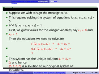 Other approaches to post-quantum cryptography Oil-and-
Vinegar
Example
Suppose we wish to sign the message (0, 1).
This requires solving the system of equations f1 (x1 , x2 , x3 , x4 ) =
0
and f2 (x1 , x2 , x3 , x4 ) = 1.
First, we guess values for the vinegar variables, say x1 = 0 and
x2 = 1.
Then the equations we need to solve are
f1 (0, 1, x3 , x4 ) = x3 + x4 =
0, f2(0, 1, x3 , x4 ) = x4 + 1 =
1.
This system has the unique solution x3 = x4 =
0, and hence
(0, 1, 0, 0) is a solution to our original system of
equations.
Soumya Das A Tutorial on Post-quantum Cryptography August 11, 2025 135 / 141
 
