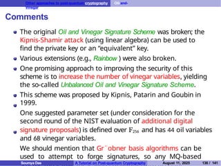 Other approaches to post-quantum cryptography Oil-and-
Vinegar
Comments
The original Oil and Vinegar Signature Scheme was broken; the
Kipnis-Shamir attack (using linear algebra) can be used to
find the private key or an “equivalent” key.
Various extensions (e.g., Rainbow ) were also broken.
One promising approach to improving the security of this
scheme is to increase the number of vinegar variables, yielding
the so-called Unbalanced Oil and Vinegar Signature Scheme.
This scheme was proposed by Kipnis, Patarin and Goubin in
1999.
One suggested parameter set (under consideration for the
second round of the NIST evaluation of additional digital
signature proposals) is defined over F256 and has 44 oil variables
and 68 vinegar variables.
We should mention that Gr¨obner basis algorithms can be
used to attempt to forge signatures, so any MQ-based
Soumya Das A Tutorial on Post-quantum Cryptography August 11, 2025 136 / 141
 