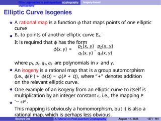 Other approaches to post-quantum cryptography Isogeny-based
cryptography
Elliptic Curve Isogenies
A rational map is a function ϕ that maps points of one elliptic
curve
E1 to points of another elliptic curve E2.
It is required that ϕ has the form
ϕ(x, y) = ,
1 2
p (x, y) p (x, y)
q1(x, y) q2(x, y)
where p1, p2, q1, q2 are polynomials in x and y.
An isogeny is a rational map that is a group automorphism
(i.e., ϕ(P ) + ϕ(Q) = ϕ(P + Q), where “ +” denotes addition
on the relevant elliptic curve.
One example of an isogeny from an elliptic curve to itself is
multiplication by an integer constant c, i.e., the mapping P
'→ cP .
This mapping is obviously a homomorphism, but it is also a
rational map, which is perhaps less obvious.
Soumya Das A Tutorial on Post-quantum Cryptography August 11, 2025 137 / 141
 