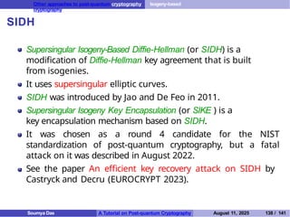 Other approaches to post-quantum cryptography Isogeny-based
cryptography
SIDH
Supersingular Isogeny-Based Diffie-Hellman (or SIDH) is a
modification of Diffie-Hellman key agreement that is built
from isogenies.
It uses supersingular elliptic curves.
SIDH was introduced by Jao and De Feo in 2011.
Supersingular Isogeny Key Encapsulation (or SIKE ) is a
key encapsulation mechanism based on SIDH.
It was chosen as a round 4 candidate for the NIST
standardization of post-quantum cryptography, but a fatal
attack on it was described in August 2022.
See the paper An efficient key recovery attack on SIDH by
Castryck and Decru (EUROCRYPT 2023).
Soumya Das A Tutorial on Post-quantum Cryptography August 11, 2025 138 / 141
 