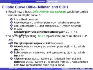 Other approaches to post-quantum cryptography Isogeny-based
cryptography
Elliptic Curve Diffie-Hellman and SIDH
Recall how a basic Diffie-Hellman key exchange would be carried
out on an elliptic curve E.
1 P is a fixed point on
E.
2
3
4
Alice chooses nA and computes nA P , which she sends to
Bob. Bob chooses n B and computes n B P , which he sends
to Alice.
Alice computes n A (n B P ) and Bob computes n B (nA P ).
Thus Alice
and Bob both have the shared secret n A n B P .
Very roughly speaking, SIDH replaces the point multiples nA P
and
nB P by appropriate elliptic curve isogenies.
1
2
E is a fixed supersingular elliptic
curve.
Alice chooses an isogeny ϕA and computes ϕA (E) = EA, which
she
sends to
Bob.
3 Bob chooses an isogeny ϕB and computes ϕB (E) = EB , which
he
sends to
Alice.
4 Alice computes ψA (EB ) (where ψA is derived from ϕA ) and
Bob
computes ψB (EB ) (where ψB is derived from ϕB ). Alice and Bob
both have computed the same elliptic curve.
Soumya Das A Tutorial on Post-quantum Cryptography August 11, 2025 139 / 141
 