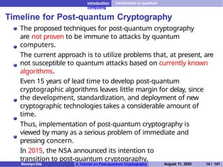 Introduction Introduction to quantum
computing
Timeline for Post-quantum Cryptography
The proposed techniques for post-quantum cryptography
are not proven to be immune to attacks by quantum
computers.
The current approach is to utilize problems that, at present, are
not susceptible to quantum attacks based on currently known
algorithms.
Even 15 years of lead time to develop post-quantum
cryptographic algorithms leaves little margin for delay, since
the development, standardization, and deployment of new
cryptographic technologies takes a considerable amount of
time.
Thus, implementation of post-quantum cryptography is
viewed by many as a serious problem of immediate and
pressing concern.
In 2015, the NSA announced its intention to
transition to post-quantum cryptography.
Soumya Das A Tutorial on Post-quantum Cryptography August 11, 2025 14 / 141
 