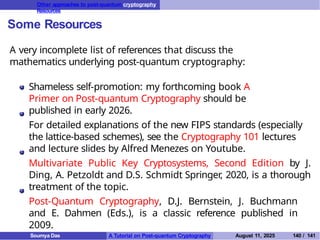 Other approaches to post-quantum cryptography
Resources
Some Resources
A very incomplete list of references that discuss the
mathematics underlying post-quantum cryptography:
Shameless self-promotion: my forthcoming book A
Primer on Post-quantum Cryptography should be
published in early 2026.
For detailed explanations of the new FIPS standards (especially
the lattice-based schemes), see the Cryptography 101 lectures
and lecture slides by Alfred Menezes on Youtube.
Multivariate Public Key Cryptosystems, Second Edition by J.
Ding, A. Petzoldt and D.S. Schmidt Springer
, 2020, is a thorough
treatment of the topic.
Post-Quantum Cryptography, D.J. Bernstein, J. Buchmann
and E. Dahmen (Eds.), is a classic reference published in
2009.
Soumya Das A Tutorial on Post-quantum Cryptography August 11, 2025 140 / 141
 