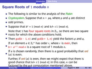 Introduction Order-finding
problem
Square Roots of 1 modulo n
The following is similar to the analysis of the Rabin
Cryptosystem. Suppose that n = pq, where p and q are distinct
odd primes.
Suppose that b2 ≡ 1 (mod n) and b ≡
̸ ±1 (mod n).
Note that 1 has four square roots in Zn, so there are two square
roots for which the above conditions hold.
Then gcd(b − 1, n) and gcd(b + 1, n) yield the factors p and q.
If an element a ∈ Zn
∗
has order r, where r is even, then
b = ar/ 2 mod n is a square root of 1 modulo n.
If a is chosen randomly, then there is a good probability that ord
(a) is even.
Further, if ord (a) is even, then we might expect that there is
good chance that b ≡
̸ ±1 (mod n); in this case, n can be
factored by the gcd computation mentioned above.
Soumya Das A Tutorial on Post-quantum Cryptography August 11, 2025 16 / 141
 