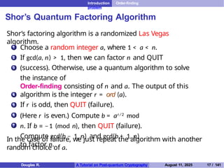 Introduction Order-finding
problem
Shor’s Quantum Factoring Algorithm
Shor’s factoring algorithm is a randomized Las Vegas
algorithm.
1 Choose a random integer a, where 1 < a < n.
If gcd(a, n) > 1, then we can factor n and QUIT
(success). Otherwise, use a quantum algorithm to solve
the instance of
Order-finding consisting of n and a. The output of this
algorithm is the integer r = ord (a).
If r is odd, then QUIT (failure).
(Here r is even.) Compute b = ar/2 mod
n. If b ≡ −1 (mod n), then QUIT (failure).
Compute gcd(b − 1, n) and gcd(b + 1, n)
to factor n.
2
3
4
5
6
7
In the case of failure, we just repeat the algorithm with another
random choice of a.
Douglas R. A Tutorial on Post-quantum Cryptography August 11, 2025 17 / 141
 