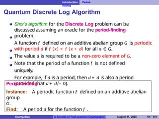 Introduction Period-
finding
Quantum Discrete Log Algorithm
Shor’s algorithm for the Discrete Log problem can be
discussed assuming an oracle for the period-finding
problem.
A function f defined on an additive abelian group G is periodic
with period d if f (x) = f (x + d) for all x ∈ G.
The value d is required to be a non-zero element of G.
Note that the period of a function f is not defined
uniquely.
For example, if d is a period, then d + d is also a period
(provided that d + d ̸= 0).
Period-finding
Instance: A periodic function f defined on an additive abelian
group
G.
Find: A period d for the function f .
Soumya Das A Tutorial on Post-quantum Cryptography August 11, 2025 18 / 141
 