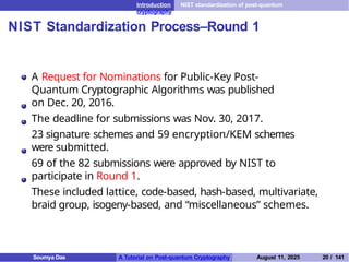 Introduction NIST standardization of post-quantum
cryptography
NIST Standardization Process–Round 1
A Request for Nominations for Public-Key Post-
Quantum Cryptographic Algorithms was published
on Dec. 20, 2016.
The deadline for submissions was Nov. 30, 2017.
23 signature schemes and 59 encryption/KEM schemes
were submitted.
69 of the 82 submissions were approved by NIST to
participate in Round 1.
These included lattice, code-based, hash-based, multivariate,
braid group, isogeny-based, and “miscellaneous” schemes.
Soumya Das A Tutorial on Post-quantum Cryptography August 11, 2025 20 / 141
 