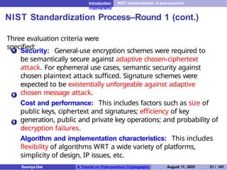 Introduction NIST standardization of post-quantum
cryptography
NIST Standardization Process–Round 1 (cont.)
Three evaluation criteria were
specified:
1 Security: General-use encryption schemes were required to
be semantically secure against adaptive chosen-ciphertext
attack. For ephemeral use cases, semantic security against
chosen plaintext attack sufficed. Signature schemes were
expected to be existentially unforgeable against adaptive
chosen message attack.
Cost and performance: This includes factors such as size of
public keys, ciphertext and signatures; efficiency of key
generation, public and private key operations; and probability of
decryption failures.
Algorithm and implementation characteristics: This includes
flexibility of algorithms WRT a wide variety of platforms,
simplicity of design, IP issues, etc.
2
3
Soumya Das A Tutorial on Post-quantum Cryptography August 11, 2025 21 / 141
 