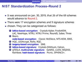 Introduction NIST standardization of post-quantum
cryptography
NIST Standardization Process–Round 2
It was announced on Jan. 30, 2019, that 26 of the 69 schemes
would advance to Round 2.
There were 17 encryption schemes and 9 signature schemes
chosen. They can be categorized as follows:
1 lattice-based encryption: Crystals-Kyber, FrodoKEM,
LAC, NewHope, NTRU, NTRU Prime, Round5, Saber, Three
Bears.
code-based encryption: Classic McEliece, NTS-KEM, BIKE,
HQC, LEDAcrypt, Rollo, RQC.
isogeny-based encryption: SIKE.
lattice-based signature: Crystals-Dilithium, Falcon,
qTESLA. multivariate signature: GeMSS, LUOV, MQDSS,
Rainbow. hash-based signature: Picnic, SPHINCS+.
2
3
4
5
6
Soumya Das A Tutorial on Post-quantum Cryptography August 11, 2025 23 / 141
 