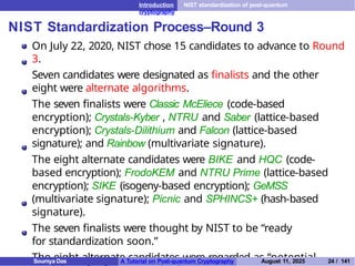 Introduction NIST standardization of post-quantum
cryptography
NIST Standardization Process–Round 3
On July 22, 2020, NIST chose 15 candidates to advance to Round
3.
Seven candidates were designated as finalists and the other
eight were alternate algorithms.
The seven finalists were Classic McEliece (code-based
encryption); Crystals-Kyber , NTRU and Saber (lattice-based
encryption); Crystals-Dilithium and Falcon (lattice-based
signature); and Rainbow (multivariate signature).
The eight alternate candidates were BIKE and HQC (code-
based encryption); FrodoKEM and NTRU Prime (lattice-based
encryption); SIKE (isogeny-based encryption); GeMSS
(multivariate signature); Picnic and SPHINCS+ (hash-based
signature).
The seven finalists were thought by NIST to be “ready
for standardization soon.”
The eight alternate candidates were regarded as “potential
Soumya Das A Tutorial on Post-quantum Cryptography August 11, 2025 24 / 141
 