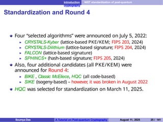 Introduction NIST standardization of post-quantum
cryptography
Standardization and Round 4
Four “selected algorithms” were announced on July 5, 2022:
▶ CRYSTALS-Kyber (lattice-based PKE/KEM; FIPS 203, 2024)
▶ CRYSTALS-Dilithium (lattice-based signature; FIPS 204, 2024)
▶ FALCON (lattice-based signature)
▶ SPHINCS+ (hash-based signature; FIPS 205, 2024)
Also, four additional candidates (all PKE/KEM) were
announced for Round 4:
▶ BIKE , Classic McEliece, HQC (all code-based)
▶ SIKE (isogeny-based) – however
, it was broken in August 2022
HQC was selected for standardization on March 11, 2025.
Soumya Das A Tutorial on Post-quantum Cryptography August 11, 2025 25 / 141
 
