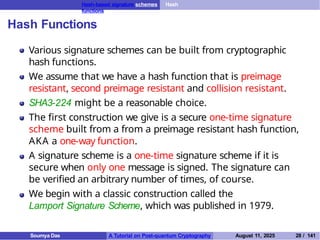 Hash-based signature schemes Hash
functions
Hash Functions
Various signature schemes can be built from cryptographic
hash functions.
We assume that we have a hash function that is preimage
resistant, second preimage resistant and collision resistant.
SHA3-224 might be a reasonable choice.
The first construction we give is a secure one-time signature
scheme built from a from a preimage resistant hash function,
AKA a one-way function.
A signature scheme is a one-time signature scheme if it is
secure when only one message is signed. The signature can
be verified an arbitrary number of times, of course.
We begin with a classic construction called the
Lamport Signature Scheme, which was published in 1979.
Soumya Das A Tutorial on Post-quantum Cryptography August 11, 2025 28 / 141
 