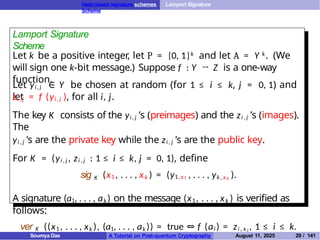 Hash-based signature schemes Lamport Signature
Scheme
Lamport Signature
Scheme
Let k be a positive integer, let P = {0, 1}k and let A = Y k. (We
will sign one k-bit message.) Suppose f : Y → Z is a one-way
function.
Let yi , j ∈ Y be chosen at random (for 1 ≤ i ≤ k, j = 0, 1) and
let
zi , j = f (yi , j ), for all i, j.
The key K consists of the yi , j ’s (preimages) and the zi , j ’s (images).
The
yi , j ’s are the private key while the zi , j ’s are the public key.
For K = (yi , j , zi , j : 1 ≤ i ≤ k, j = 0, 1), define
sig K (x1 , . . . , xk ) = (y1,x1 , . . . , yk , x k ).
A signature (a1, . . . , ak ) on the message (x1 , . . . , xk ) is verified as
follows:
ver K ((x1 , . . . , xk ), (a1, . . . , ak )) = true ⇔ f (ai ) = zi , x i , 1 ≤ i ≤ k.
Soumya Das A Tutorial on Post-quantum Cryptography August 11, 2025 29 / 141
 
