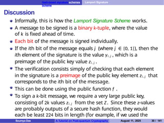 Hash-based signature schemes Lamport Signature
Scheme
Discussion
Informally, this is how the Lamport Signature Scheme works.
A message to be signed is a binary k-tuple, where the value
of k is fixed ahead of time.
Each bit of the message is signed individually.
If the ith bit of the message equals j (where j ∈ {0, 1}), then the
ith element of the signature is the value yi , j , which is a
preimage of the public key value zi , j .
The verification consists simply of checking that each element
in the signature is a preimage of the public key element zi , j that
corresponds to the ith bit of the message.
This can be done using the public function f .
To sign a k-bit message, we require a very large public key,
consisting of 2k values zi , j from the set Z. Since these z-values
are probably outputs of a secure hash function, they would
each be least 224 bits in length (for example, if we used the
hash function SHA3-224 ).
Soumya Das A Tutorial on Post-quantum Cryptography August 11, 2025 30 / 141
 