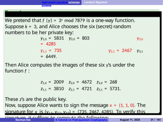Hash-based signature schemes Lamport Signature
Scheme
Example
We pretend that f (y) = 3y mod 7879 is a one-way function.
Suppose k = 3, and Alice chooses the six (secret) random
numbers to be her private key:
y1,0 = 5831 y2,0 = 803 y3,0
= 4285
y1,1 = 735 y2,1 = 2467 y3,1
= 6449.
Then Alice computes the images of these six y’s under the
function f :
z1,0 = 2009 z2,0 = 4672 z3,0 = 268
z1,1 = 3810 z2,1 = 4721 z3,1 = 5731.
These z’s are the public key.
Now, suppose Alice wants to sign the message x = (1, 1, 0). The
signature for x is (y1,1, y2,1, y3,0) = (735, 2467, 4285). To verify this
signature, it suffices to compute the following:
Soumya Das A Tutorial on Post-quantum Cryptography August 11, 2025 31 / 141
 