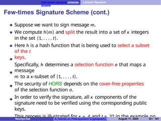 Hash-based signature schemes Lamport Signature
Scheme
Few-times Signature Scheme (cont.)
Suppose we want to sign message m.
We compute h(m) and split the result into a set of κ integers
in the set {1, . . . , t}.
Here h is a hash function that is being used to select a subset
of the t
keys.
Specifically, h determines a selection function σ that maps a
message
m to a κ-subset of {1, . . . , t}.
The security of HORS depends on the cover-free properties
of the selection function σ.
In order to verify the signature, all κ components of the
signature need to be verified using the corresponding public
keys.
This process is illustrated for κ = 4 and t = 32 in the example on
Soumya Das A Tutorial on Post-quantum Cryptography August 11, 2025 33 / 141
 