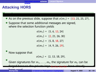 Hash-based signature schemes Lamport Signature
Scheme
Attacking HORS
Example
As on the previous slide, suppose that σ(m1 ) = {13, 21, 25, 27}.
Suppose that some additional messages are signed,
where the selection function yields
σ(m2 ) = {5, 6, 13, 24}
σ(m3 ) = {2, 21, 26, 30}
σ(m4 ) = {5, 8, 18, 27}
σ(m5 ) = {4, 9, 26, 29}.
Now suppose that
σ(m6 ) = {2, 13, 18, 29}.
Given signatures for m1, . . . , m5, the signature for m6 can be
forged because the private keys y2, y13, y18, y29 have already
been used.
Soumya Das A Tutorial on Post-quantum Cryptography August 11, 2025 35 / 141
 