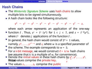 Hash-based signature schemes Winternitz Signature Scheme
Hash Chains
The Winternitz Signature Scheme uses hash chains to allow
multiple bits to be signed simultaneously.
A hash chain looks like the following structure:
y0
→ y1
→ y2
→ y3
→ y4
→ y5
→ y6
→ y7
→ z,
where each arrow represents an application of the one-way
function f . Thus, yj = f j (y0 ) for 1 ≤ j ≤ 7, and z = f 8(y0),
where f j denotes j applications of the function f .
In general, the hash chain would consist of 2w + 1 values,
namely, y0, . . . , y2w −1 and z, where w is a specified parameter of
the scheme. The example corresponds to w = 3.
For a k-bit message, we would construct ℓ = k/w hash chains
(we assume that k is a multiple of w, for convenience).
1 2
ℓ
Denote the initial values in these hash chains by y0, y0, . . . , y0.
These
initial values comprise the private key.
The values z1, , . . . , zℓ comprise the public
key.
Soumya Das A Tutorial on Post-quantum Cryptography August 11, 2025 36 / 141
 