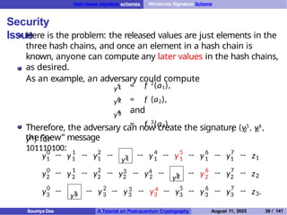 Hash-based signature schemes Winternitz Signature Scheme
Security
Issue
Here is the problem: the released values are just elements in the
three hash chains, and once an element in a hash chain is
known, anyone can compute any later values in the hash chains,
as desired.
As an example, an adversary could compute
y5
1 = f 2
(a1),
= f (a2),
and
= f 3
(a3).
y6
2
y4
3
1 2 3
Therefore, the adversary can now create the signature (y5, y6,
y4 ) for
the “new” message
101110100:
y0
1
1
1
2
1 y3
1 → y 4
1 → y5
1
6
1
7
1 1
y0
2
1
2
2
2
→ y → y →
→ y → y →
→
3 4
2 2
y → y → y5
2
6
2 y7
2 z2
y0
3 y1
3 → y2
3 3
3 4
3
→ y → y → y5
3
6
3 y7
3
→ y → y → z
→ y → →
→ y → → 3
z .
Soumya Das A Tutorial on Post-quantum Cryptography August 11, 2025 39 / 141
 