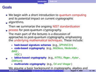 Introduction Goals and
summary
Goals
We begin with a short introduction to quantum computing
and its potential impact on current cryptographic
algorithms.
Then we summarize the ongoing NIST standardization
process for post-quantum cryptography.
The main part of the lectures is a discussion of
approaches to post-quantum cryptography, emphasizing
the underlying mathematical techniques. These include:
▶ hash-based signature schemes (e.g., SPHINCS+)
▶ code-based cryptography (e.g., McEliece, Niederreiter ,
BIKE ,
HQC )
▶ lattice-based cryptography (e.g., NTRU, Regev , Kyber ,
Dilithium)
▶ multivariate cryptography (e.g., Oil and Vinegar )
We assume a basic background in cryptography, algebra and
Soumya Das A Tutorial on Post-quantum Cryptography August 11, 2025 4 / 141
 