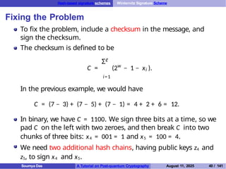 Hash-based signature schemes Winternitz Signature Scheme
Fixing the Problem
To fix the problem, include a checksum in the message, and
sign the checksum.
The checksum is defined to be
ℓ
Σ
w
i
C = (2 − 1 − x ).
i=1
In the previous example, we would have
C = (7 − 3) + (7 − 5) + (7 − 1) = 4 + 2 + 6 = 12.
In binary, we have C = 1100. We sign three bits at a time, so we
pad C on the left with two zeroes, and then break C into two
chunks of three bits: x4 = 001 = 1 and x5 = 100 = 4.
We need two additional hash chains, having public keys z4 and
z5, to sign x4 and x5.
Soumya Das A Tutorial on Post-quantum Cryptography August 11, 2025 40 / 141
 