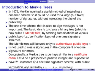 Hash-based signature schemes Merkle
trees
Introduction to Merkle Trees
In 1979, Merkle invented a useful method of extending a
one-time scheme so it could be used for a large (but fixed)
number of signatures, without increasing the size of the
public key.
The one-time scheme that is used to sign messages is not
important. The basic idea is to create a binary tree (which is
now called a Merkle tree) by hashing combinations of various
public keys (i.e., verification keys) of one-time signature
schemes.
The Merkle tree will be used only to authenticate public keys; it
is not used to create signatures in the component one-time
signature schemes.
Conceptually, a Merkle tree is perhaps similar to a certificate
chain. Let d be a prespecified positive integer, and suppose we
have 2d instances of a one-time signature scheme, with public
verification keys denoted by K 1 , . . . , K 2 d , respectively.
Soumya Das A Tutorial on Post-quantum Cryptography August 11, 2025 42 / 141
 