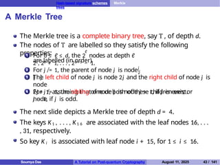 Hash-based signature schemes Merkle
trees
A Merkle Tree
The Merkle tree is a complete binary tree, say T , of depth d.
The nodes of T are labelled so they satisfy the following
properties:
1
ℓ
For 0 ≤ ℓ ≤ d, the 2 nodes at depth ℓ
are labelled (in order)
2ℓ, 2ℓ + 1, . . . , 2ℓ + 1 − 1.
2
j
2
For j ̸= 1, the parent of node j is node
⌊ ⌋.
3 The left child of node j is node 2j and the right child of node j is
node
2j + 1, assuming that one or both of these children exist.
4 For j ̸= 1, the sibling of node j is node j + 1, if j is even; or
node
j − 1, if j is odd.
The next slide depicts a Merkle tree of depth d = 4.
The keys K1 , . . . , K1 6 are associated with the leaf nodes 16, . . .
, 31, respectively.
So key K i is associated with leaf node i + 15, for 1 ≤ i ≤ 16.
Soumya Das A Tutorial on Post-quantum Cryptography August 11, 2025 43 / 141
 