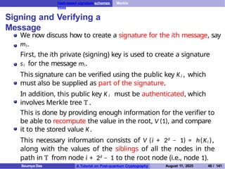 Hash-based signature schemes Merkle
trees
Signing and Verifying a
Message
We now discuss how to create a signature for the ith message, say
mi.
First, the ith private (signing) key is used to create a signature
si for the message mi.
This signature can be verified using the public key Ki , which
must also be supplied as part of the signature.
In addition, this public key K i must be authenticated, which
involves Merkle tree T .
This is done by providing enough information for the verifier to
be able to recompute the value in the root, V (1), and compare
it to the stored value K .
This necessary information consists of V (i + 2d − 1) = h(Ki ),
along with the values of the siblings of all the nodes in the
path in T from node i + 2d − 1 to the root node (i.e., node 1).
Soumya Das A Tutorial on Post-quantum Cryptography August 11, 2025 46 / 141
 