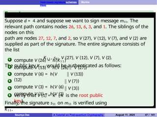Hash-based signature schemes Merkle
trees
Example
Suppose d = 4 and suppose we want to sign message m11. The
relevant path contains nodes 26, 13, 6, 3, and 1. The siblings of the
nodes on this
path are nodes 27, 12, 7, and 2, so V (27), V (12), V (7), and V (2) are
supplied as part of the signature. The entire signature consists of
the list
K1 1 , s11, V (27), V (12), V (7), V (2).
The public key K1 1 would be authenticated as follows:
1
2
compute V (26) = h(K1 1 )
compute V (13) = h(V (26) V (27))
3
4
5
compute V (6) = h(V
(12)
compute V (3) = h(V (6)
compute V (1) = h(V (2)
V (13))
V (7))
V (3))
6 verify that V (1) = K ( K is the root public
key).
Finally, the signature s11 on m11 is verified using
K1 1 .
Soumya Das A Tutorial on Post-quantum Cryptography August 11, 2025 47 / 141
 