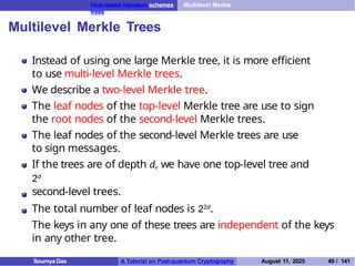 Hash-based signature schemes Multilevel Merkle
trees
Multilevel Merkle Trees
Instead of using one large Merkle tree, it is more efficient
to use multi-level Merkle trees.
We describe a two-level Merkle tree.
The leaf nodes of the top-level Merkle tree are use to sign
the root nodes of the second-level Merkle trees.
The leaf nodes of the second-level Merkle trees are use
to sign messages.
If the trees are of depth d, we have one top-level tree and
2d
second-level trees.
The total number of leaf nodes is 22d.
The keys in any one of these trees are independent of the keys
in any other tree.
Soumya Das A Tutorial on Post-quantum Cryptography August 11, 2025 49 / 141
 