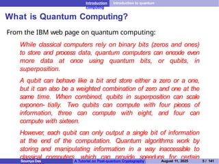 Introduction Introduction to quantum
computing
What is Quantum Computing?
From the IBM web page on quantum computing:
While classical computers rely on binary bits (zeros and ones)
to store and process data, quantum computers can encode even
more data at once using quantum bits, or qubits, in
superposition.
A qubit can behave like a bit and store either a zero or a one,
but it can also be a weighted combination of zero and one at the
same time. When combined, qubits in superposition can scale
exponen- tially. Two qubits can compute with four pieces of
information, three can compute with eight, and four can
compute with sixteen.
However, each qubit can only output a single bit of information
at the end of the computation. Quantum algorithms work by
storing and manipulating information in a way inaccessible to
classical computers, which can provide speedups for certain
Soumya Das A Tutorial on Post-quantum Cryptography August 11, 2025 5 / 141
 