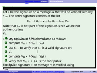 Hash-based signature schemes Multilevel Merkle
trees
Example
Let s be the signature on a message m that will be verified with key
K33. The entire signature consists of the list
K3 3 , s, K3 4 , V32, s03, K0 3 , K0 4 , V02.
Note that s04 is not part of the signature, since we are not
authenticating
V41.
The key K3 3 would be authenticated as follows:
1 compute V33 = h(K3 3 K3 4 )
2
3
4
compute V31 = h(V32 V33)
use K0 3 to verify that s03 is a valid signature on
V31
compute V03 = h(K0 3 K0 4 )
5
6
compute V01 = h(V02 V03)
verify that V01 = K ( K is the root public
key).
Finally, the signature s on message m is verified using
K3 3 .
Soumya Das A Tutorial on Post-quantum Cryptography August 11, 2025 51 / 141
 