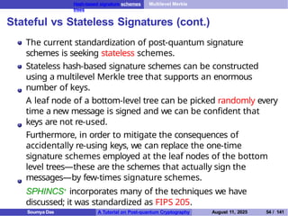 Hash-based signature schemes Multilevel Merkle
trees
Stateful vs Stateless Signatures (cont.)
The current standardization of post-quantum signature
schemes is seeking stateless schemes.
Stateless hash-based signature schemes can be constructed
using a multilevel Merkle tree that supports an enormous
number of keys.
A leaf node of a bottom-level tree can be picked randomly every
time a new message is signed and we can be confident that
keys are not re-used.
Furthermore, in order to mitigate the consequences of
accidentally re-using keys, we can replace the one-time
signature schemes employed at the leaf nodes of the bottom
level trees—these are the schemes that actually sign the
messages—by few-times signature schemes.
SPHINCS+ incorporates many of the techniques we have
discussed; it was standardized as FIPS 205.
Soumya Das A Tutorial on Post-quantum Cryptography August 11, 2025 54 / 141
 