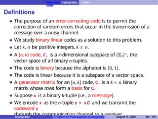 Code-based cryptography Linear
codes
Definitions
The purpose of an error-correcting code is to permit the
correction of random errors that occur in the transmission of a
message over a noisy channel.
We study binary linear codes as a solution to this problem.
Let k, n be positive integers, k ≤ n.
A [n, k] code, C, is a k-dimensional subspace of (Z2)n, the
vector space of all binary n-tuples.
The code is binary because the alphabet is {0, 1}.
The code is linear because it is a subspace of a vector space.
A generator matrix for an [n, k] code, C, is a k × n binary
matrix whose rows form a basis for C.
Suppose x is a binary k-tuple (i.e., a message).
We encode x as the n-tuple y = xG and we transmit the
codeword y
through the communication channel to a receiver.
Soumya Das A Tutorial on Post-quantum Cryptography August 11, 2025 56 / 141
 