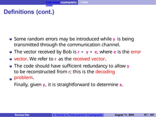 Code-based cryptography Linear
codes
Definitions (cont.)
Some random errors may be introduced while y is being
transmitted through the communication channel.
The vector received by Bob is r = y + e, where e is the error
vector. We refer to r as the received vector.
The code should have sufficient redundancy to allow y
to be reconstructed from r; this is the decoding
problem.
Finally, given y, it is straightforward to determine x.
Soumya Das A Tutorial on Post-quantum Cryptography August 11, 2025 57 / 141
 