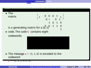 Code-based cryptography Linear
codes
Example
The
matrix


1 0 0 0 1
G = 0 1
1 0 1 0
0 0 1 1 0
1
1


is a generating matrix for a [6, 3]
code. The code C contains eight
codewords:
(0, 0, 0, 0, 0, 0) (1, 0, 0, 0, 1, 1)
(0, 1, 1, 0, 1, 0) (0, 0, 1, 1, 0, 1)
(1, 1, 1, 0, 0, 1) (1, 0, 1, 1, 1, 0)
(0, 1, 0, 1, 1, 1) (1, 1, 0, 1, 0, 0)
The message x = (1, 1, 0) is encoded to the
codeword
y = (1, 1, 1, 0, 0, 1).
Soumya Das A Tutorial on Post-quantum Cryptography August 11, 2025 58 / 141
 