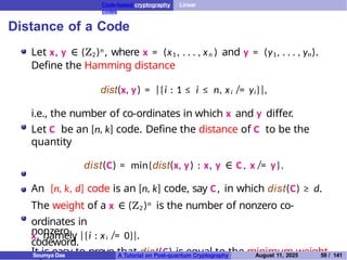Code-based cryptography Linear
codes
Distance of a Code
Let x, y ∈ (Z2)n , where x = (x1 , . . . , xn ) and y = (y1, . . . , yn).
Define the Hamming distance
dist(x, y) = |{i : 1 ≤ i ≤ n, xi ̸= yi}|,
i.e., the number of co-ordinates in which x and y differ.
Let C be an [n, k] code. Define the distance of C to be the
quantity
dist(C) = min{dist(x, y) : x, y ∈ C , x ̸= y}.
An [n, k, d] code is an [n, k] code, say C, in which dist(C) ≥ d.
The weight of a x ∈ (Z2 )n is the number of nonzero co-
ordinates in
x, namely |{i : xi ̸= 0}|.
It is easy to prove that dist(C) is equal to the minimum weight
nonzero
codeword.
Soumya Das A Tutorial on Post-quantum Cryptography August 11, 2025 59 / 141
 