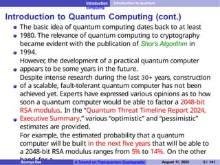 Introduction Introduction to quantum
computing
Introduction to Quantum Computing (cont.)
The basic idea of quantum computing dates back to at least
1980. The relevance of quantum computing to cryptography
became evident with the publication of Shor’s Algorithm in
1994.
However
, the development of a practical quantum computer
appears to be some years in the future.
Despite intense research during the last 30+ years, construction
of a scalable, fault-tolerant quantum computer has not been
achieved yet. Experts have expressed various opinions as to how
soon a quantum computer would be able to factor a 2048-bit
RSA modulus. In the “Quantum Threat Timeline Report 2024,
Executive Summary,” various “optimistic” and “pessimistic”
estimates are provided.
For example, the estimated probability that a quantum
computer will be built in the next five years that will be able to
a 2048-bit RSA modulus ranges from 5% to 14%. On the other
hand, for a
Soumya Das A Tutorial on Post-quantum Cryptography August 11, 2025 6 / 141
 