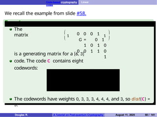 Code-based cryptography Linear
codes
We recall the example from slide #58.
Example
The
matrix


1 0 0 0 1
G = 0 1
1 0 1 0
0 0 1 1 0
1
1


is a generating matrix for a [6, 3]
code. The code C contains eight
codewords:
(0, 0, 0, 0, 0, 0) (1, 0, 0, 0, 1, 1)
(0, 1, 1, 0, 1, 0) (0, 0, 1, 1, 0, 1)
(1, 1, 1, 0, 0, 1) (1, 0, 1, 1, 1, 0)
(0, 1, 0, 1, 1, 1) (1, 1, 0, 1, 0, 0)
The codewords have weights 0, 3, 3, 3, 4, 4, 4, and 3, so dist(C) =
3.
Douglas R. A Tutorial on Post-quantum Cryptography August 11, 2025 60 / 141
 
