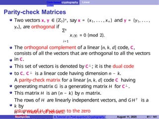 Code-based cryptography Linear
codes
Parity-check Matrices
Two vectors x, y ∈ (Z2)n , say x = (x1 , . . . , xn ) and y = (y1, . . . ,
yn), are orthogonal if n
Σ
i i
x y ≡ 0 (mod 2).
i=1
The orthogonal complement of a linear [n, k, d] code, C,
consists of all the vectors that are orthogonal to all the vectors
in C.
This set of vectors is denoted by C⊥ ; it is the dual code
to C. C ⊥ is a linear code having dimension n − k.
A parity-check matrix for a linear [n, k, d] code C having
generating matrix G is a generating matrix H for C⊥ .
This matrix H is an (n − k) by n matrix.
The rows of H are linearly independent vectors, and G H T is a
k by
n − k matrix of zeroes.
columns of H that sum to the zero
vector.
Soumya Das A Tutorial on Post-quantum Cryptography August 11, 2025 61 / 141
 