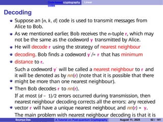 Code-based cryptography Linear
codes
Decoding
Suppose an [n, k, d] code is used to transmit messages from
Alice to Bob.
As we mentioned earlier, Bob receives the n-tuple r, which may
not be the same as the codeword y transmitted by Alice.
He will decode r using the strategy of nearest neighbour
decoding. Bob finds a codeword y′ ̸= r that has minimum
distance to r.
Such a codeword y′ will be called a nearest neighbour to r and
it will be denoted as by nn(r) (note that it is possible that there
might be more than one nearest neighbour).
Then Bob decodes r to nn(r).
If at most (d − 1)/2 errors occurred during transmission, then
nearest neighbour decoding corrects all the errors: any received
vector r will have a unique nearest neighbour
, and nn(r) = y.
The main problem with nearest neighbour decoding is that it is
A Tutorial on Post-quantum Cryptography August 11, 2025 62 / 141
Soumya Das
 