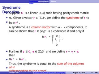 Code-based cryptography Linear
codes
Syndrome
Decoding
Suppose C is a linear [n, k] code having parity-check matrix
H. Given a vector r ∈ (Z2)n , we define the syndrome of r to
be Hr T .
A syndrome is a column vector with n − k components. It
can be shown that r ∈ (Z2 )n is a codeword if and only if

0

T
0
.
.
 
H r =


 
.
0
Further, if y ∈ C, e ∈ (Z2 )n and we define r = y + e,
then
H r T = HeT .
Thus, the syndrome is equal to the sum of the columns
of H
corresponding to the errors.
Soumya Das A Tutorial on Post-quantum Cryptography August 11, 2025 63 / 141
 