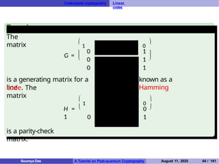 Code-based cryptography Linear
codes
Example
The
matrix
G = 


1
0
0 0 0 1 1
1 0 0 1 0 1
0
0
1
1
0



is a generating matrix for a
line
known as a
Hamming
code. The
matrix


1
H =
1
0
0
0 1 0 0 1
0 0 1 1 1
ar [7, 4, 3]
code,
1 0 1 1 0
0 1 1 0 1
1 1 1 0 0
1
0


is a parity-check
matrix.
Soumya Das A Tutorial on Post-quantum Cryptography August 11, 2025 64 / 141
 