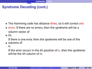 Code-based cryptography Linear
codes
Syndrome Decoding (cont.)
The Hamming code has distance three, so it will correct one
error. If there are no errors, then the syndrome will be a
column vector of
0’s.
If there is one error
, then the syndrome will be one of the
columns of
H.
If the error occurs in the ith position of y, then the syndrome
will be the ith column of H.
Soumya Das A Tutorial on Post-quantum Cryptography August 11, 2025 65 / 141
 
