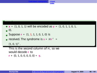 Code-based cryptography Linear
codes
Example
x = (1, 0, 1, 1) will be encoded as y = (1, 0, 1, 1, 0, 1,
0).
Suppose r = (1, 1, 1, 1, 0, 1, 0) is
received. The syndrome is s = Hr T =
(1, 0, 1)T .
This is the second column of H, so we
would decode r to
r + (0, 1, 0, 0, 0, 0, 0) = y.
Soumya Das A Tutorial on Post-quantum Cryptography August 11, 2025 66 / 141
 