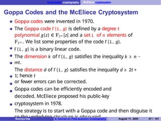 Code-based cryptography McEliece cryptosystem
Goppa Codes and the McEliece Cryptosystem
Goppa codes were invented in 1970.
The Goppa code Γ(L, g) is defined by a degree t
polynomial g(z) ∈ F2m [z] and a set L of n elements of
F2m . We list some properties of the code Γ(L, g).
Γ(L, g) is a binary linear code.
The dimension k of Γ( L, g) satisfies the inequality k ≥ n −
mt.
The distance d of Γ(L, g) satisfies the inequality d ≥ 2t +
1; hence t
or fewer errors can be corrected.
Goppa codes can be efficiently encoded and
decoded. McEliece proposed his public-key
cryptosystem in 1978.
The strategy is to start with a Goppa code and then disguise it
so the underlying structure is obscured.
Soumya Das A Tutorial on Post-quantum Cryptography August 11, 2025 67 / 141
 