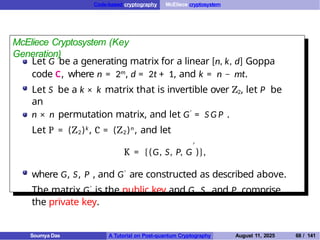 Code-based cryptography McEliece cryptosystem
McEliece Cryptosystem (Key
Generation)
Let G be a generating matrix for a linear [n, k, d] Goppa
code C, where n = 2m, d = 2t + 1, and k = n − mt.
Let S be a k × k matrix that is invertible over Z2, let P be
an
n × n permutation matrix, and let G′ = S G P .
Let P = (Z2)k, C = (Z2)n, and let
′
K = {(G, S, P, G )},
where G, S, P , and G′ are constructed as described above.
The matrix G′ is the public key and G, S, and P comprise
the private key.
Soumya Das A Tutorial on Post-quantum Cryptography August 11, 2025 68 / 141
 
