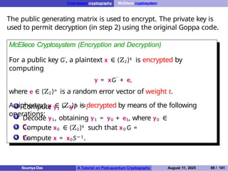 Code-based cryptography McEliece cryptosystem
The public generating matrix is used to encrypt. The private key is
used to permit decryption (in step 2) using the original Goppa code.
McEliece Cryptosystem (Encryption and Decryption)
For a public key G′, a plaintext x ∈ (Z2)k is encrypted by
computing
y = xG′
+ e,
where e ∈ (Z2 )n is a random error vector of weight t.
A ciphertext y ∈ (Z2 )n is decrypted by means of the following
operations:
1
2
Compute y1 = yP −1.
Decode y1, obtaining y1 = y0 + e1, where y0 ∈
C.
3 Compute x0 ∈ (Z2)k such that x0 G =
y0.
4 Compute x = x0S− 1.
Soumya Das A Tutorial on Post-quantum Cryptography August 11, 2025 69 / 141
 